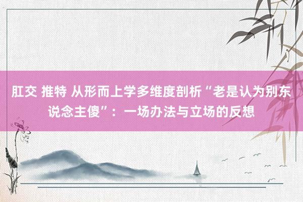 肛交 推特 从形而上学多维度剖析“老是认为别东说念主傻”：一场办法与立场的反想