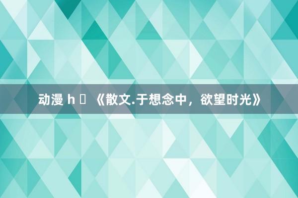 动漫 h ​《散文.于想念中，欲望时光》