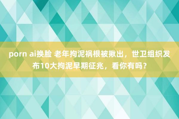 porn ai换脸 老年拘泥祸根被揪出，世卫组织发布10大拘泥早期征兆，看你有吗？