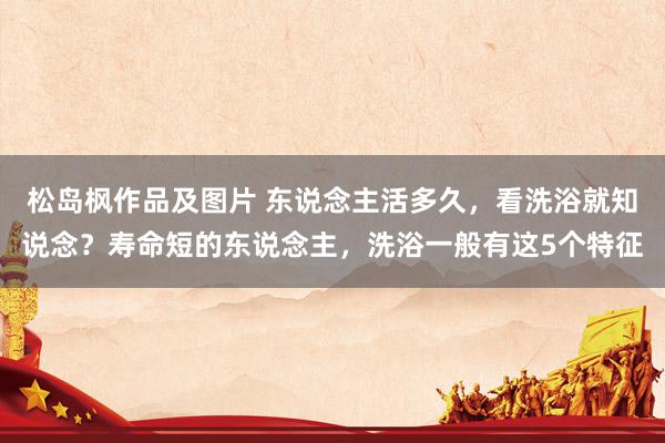 松岛枫作品及图片 东说念主活多久，看洗浴就知说念？寿命短的东说念主，洗浴一般有这5个特征