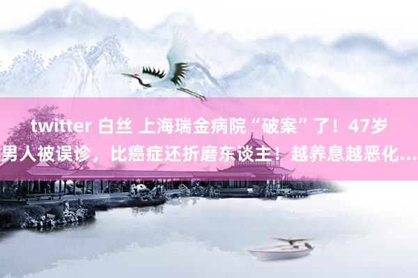 twitter 白丝 上海瑞金病院“破案”了！47岁男人被误诊，比癌症还折磨东谈主！越养息越恶化...