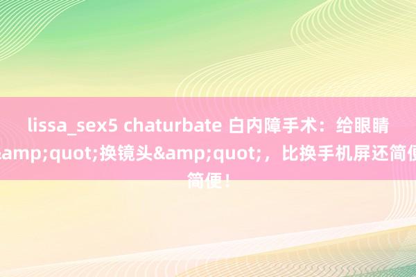 lissa_sex5 chaturbate 白内障手术：给眼睛 &quot;换镜头&quot;，比换手机屏还简便！
