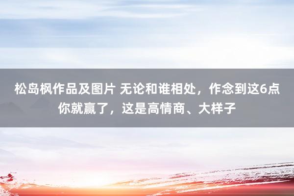 松岛枫作品及图片 无论和谁相处，作念到这6点你就赢了，这是高情商、大样子