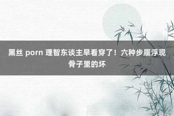 黑丝 porn 理智东谈主早看穿了！六种步履浮现骨子里的坏