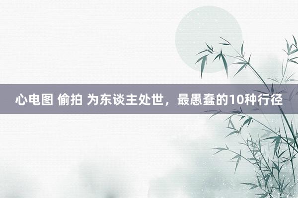 心电图 偷拍 为东谈主处世，最愚蠢的10种行径