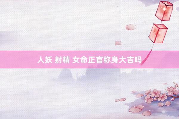 人妖 射精 女命正官称身大吉吗