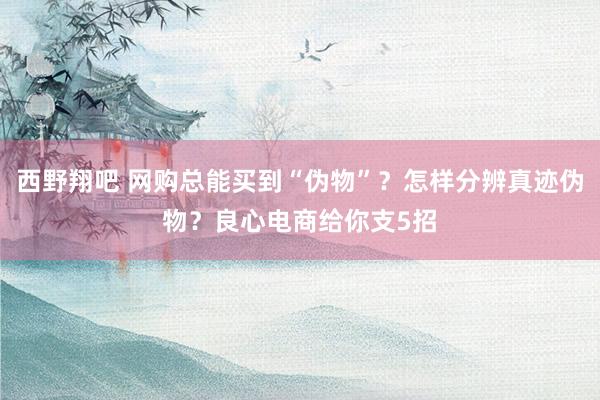 西野翔吧 网购总能买到“伪物”？怎样分辨真迹伪物？良心电商给你支5招