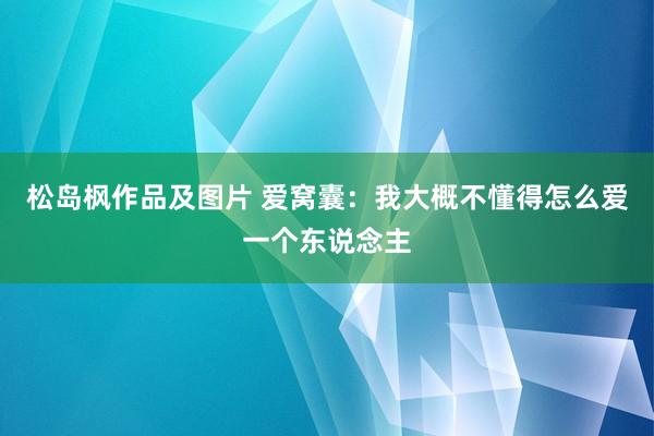 松岛枫作品及图片 爱窝囊：我大概不懂得怎么爱一个东说念主