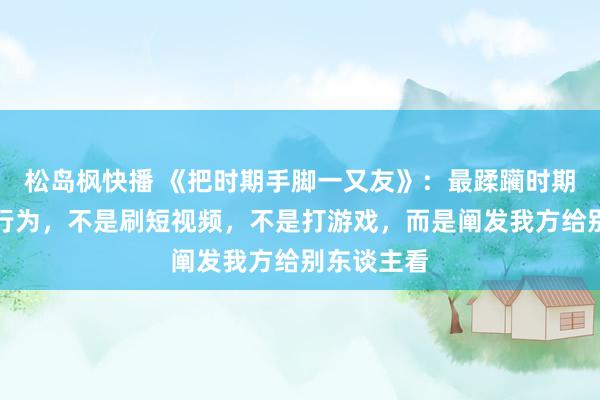 松岛枫快播 《把时期手脚一又友》：最蹂躏时期和生命的行为，不是刷短视频，不是打游戏，而是阐发我方给别东谈主看