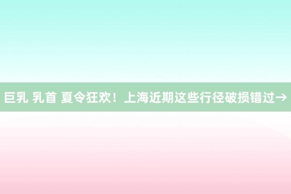 巨乳 乳首 夏令狂欢！上海近期这些行径破损错过→